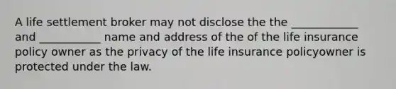 A life settlement broker may not disclose the the ____________ and ___________ name and address of the of the life insurance policy owner as the privacy of the life insurance policyowner is protected under the law.