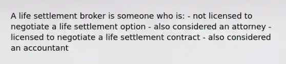 A life settlement broker is someone who is: - not licensed to negotiate a life settlement option - also considered an attorney - licensed to negotiate a life settlement contract - also considered an accountant