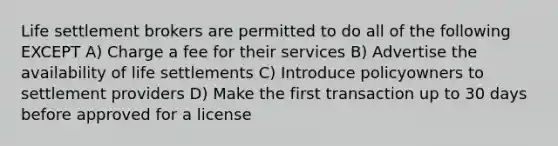 Life settlement brokers are permitted to do all of the following EXCEPT A) Charge a fee for their services B) Advertise the availability of life settlements C) Introduce policyowners to settlement providers D) Make the first transaction up to 30 days before approved for a license