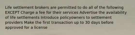 Life settlement brokers are permitted to do all of the following EXCEPT Charge a fee for their services Advertise the availability of life settlements Introduce policyowners to settlement providers Make the first transaction up to 30 days before approved for a license