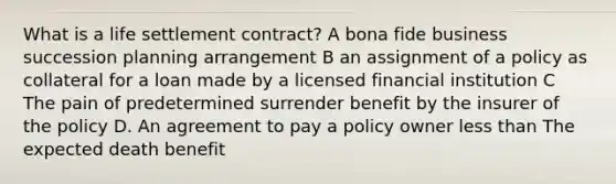 What is a life settlement contract? A bona fide business succession planning arrangement B an assignment of a policy as collateral for a loan made by a licensed financial institution C The pain of predetermined surrender benefit by the insurer of the policy D. An agreement to pay a policy owner <a href='https://www.questionai.com/knowledge/k7BtlYpAMX-less-than' class='anchor-knowledge'>less than</a> The expected death benefit