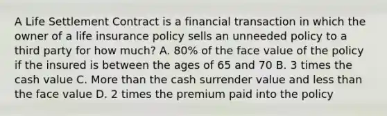 A Life Settlement Contract is a financial transaction in which the owner of a life insurance policy sells an unneeded policy to a third party for how much? A. 80% of the face value of the policy if the insured is between the ages of 65 and 70 B. 3 times the cash value C. <a href='https://www.questionai.com/knowledge/keWHlEPx42-more-than' class='anchor-knowledge'>more than</a> the cash surrender value and <a href='https://www.questionai.com/knowledge/k7BtlYpAMX-less-than' class='anchor-knowledge'>less than</a> the face value D. 2 times the premium paid into the policy