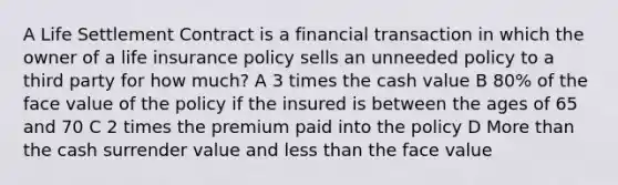 A Life Settlement Contract is a financial transaction in which the owner of a life insurance policy sells an unneeded policy to a third party for how much? A 3 times the cash value B 80% of the face value of the policy if the insured is between the ages of 65 and 70 C 2 times the premium paid into the policy D <a href='https://www.questionai.com/knowledge/keWHlEPx42-more-than' class='anchor-knowledge'>more than</a> the cash surrender value and <a href='https://www.questionai.com/knowledge/k7BtlYpAMX-less-than' class='anchor-knowledge'>less than</a> the face value