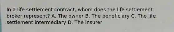 In a life settlement contract, whom does the life settlement broker represent? A. The owner B. The beneficiary C. The life settlement intermediary D. The insurer