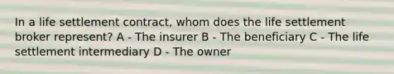 In a life settlement contract, whom does the life settlement broker represent? A - The insurer B - The beneficiary C - The life settlement intermediary D - The owner