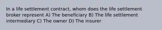 In a life settlement contract, whom does the life settlement broker represent A) The beneficiary B) The life settlement intermediary C) The owner D) The insurer