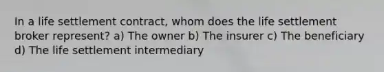 In a life settlement contract, whom does the life settlement broker represent? a) The owner b) The insurer c) The beneficiary d) The life settlement intermediary