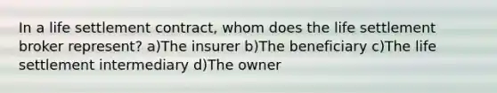 In a life settlement contract, whom does the life settlement broker represent? a)The insurer b)The beneficiary c)The life settlement intermediary d)The owner