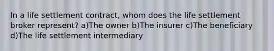 In a life settlement contract, whom does the life settlement broker represent? a)The owner b)The insurer c)The beneficiary d)The life settlement intermediary