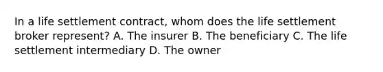 In a life settlement contract, whom does the life settlement broker represent? A. The insurer B. The beneficiary C. The life settlement intermediary D. The owner