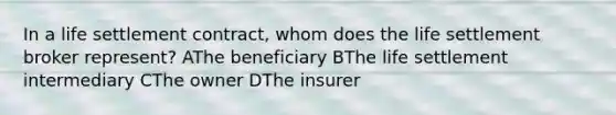 In a life settlement contract, whom does the life settlement broker represent? AThe beneficiary BThe life settlement intermediary CThe owner DThe insurer