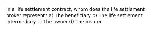 In a life settlement contract, whom does the life settlement broker represent? a) The beneficiary b) The life settlement intermediary c) The owner d) The insurer