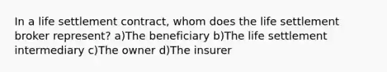 In a life settlement contract, whom does the life settlement broker represent? a)The beneficiary b)The life settlement intermediary c)The owner d)The insurer