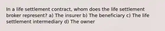 In a life settlement contract, whom does the life settlement broker represent? a) The insurer b) The beneficiary c) The life settlement intermediary d) The owner