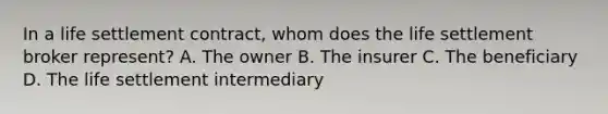 In a life settlement contract, whom does the life settlement broker represent? A. The owner B. The insurer C. The beneficiary D. The life settlement intermediary