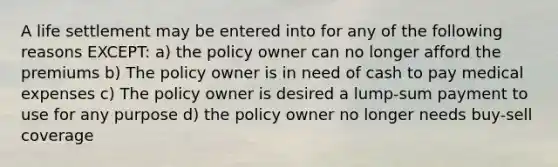 A life settlement may be entered into for any of the following reasons EXCEPT: a) the policy owner can no longer afford the premiums b) The policy owner is in need of cash to pay medical expenses c) The policy owner is desired a lump-sum payment to use for any purpose d) the policy owner no longer needs buy-sell coverage