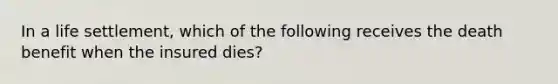 In a life settlement, which of the following receives the death benefit when the insured dies?