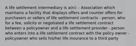 A life settlement intermediary is a(n): - Association which maintains a facility that displays offers and counter offers for purchasers or sellers of life settlement contracts - person, who for a fee, solicits or negotiated a life settlement contract between a policyowner and a life settlement provider - person who enters into a life settlement contract with the policy owner - policyowner who sells his/her life insurance to a third party