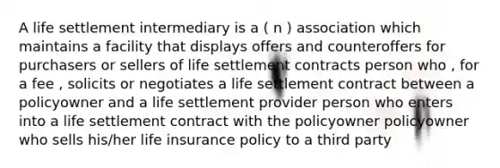 A life settlement intermediary is a ( n ) association which maintains a facility that displays offers and counteroffers for purchasers or sellers of life settlement contracts person who , for a fee , solicits or negotiates a life settlement contract between a policyowner and a life settlement provider person who enters into a life settlement contract with the policyowner policyowner who sells his/her life insurance policy to a third party