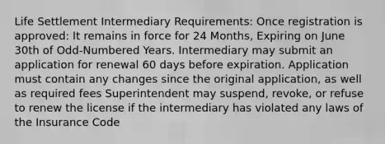 Life Settlement Intermediary Requirements: Once registration is approved: It remains in force for 24 Months, Expiring on June 30th of Odd-Numbered Years. Intermediary may submit an application for renewal 60 days before expiration. Application must contain any changes since the original application, as well as required fees Superintendent may suspend, revoke, or refuse to renew the license if the intermediary has violated any laws of the Insurance Code