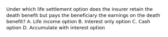 Under which life settlement option does the insurer retain the death benefit but pays the beneficiary the earnings on the death benefit? A. Life income option B. Interest only option C. Cash option D. Accumulate with interest option