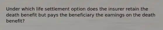 Under which life settlement option does the insurer retain the death benefit but pays the beneficiary the earnings on the death benefit?