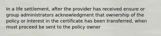 In a life settlement, after the provider has received ensure or group administrators acknowledgment that ownership of the policy or interest in the certificate has been transferred, when must proceed be sent to the policy owner