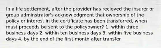 In a life settlement, after the provider has recieved the insurer or group adminstrator's acknowledgment that ownership of the policy or interest in the certificate has been transferred, when must proceeds be sent to the policyowner? 1. within three business days 2. within ten business days 3. within five business days 4. by the end of the first month after transfer