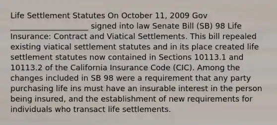 Life Settlement Statutes On October 11, 2009 Gov ____________________ signed into law Senate Bill (SB) 98 Life Insurance: Contract and Viatical Settlements. This bill repealed existing viatical settlement statutes and in its place created life settlement statutes now contained in Sections 10113.1 and 10113.2 of the California Insurance Code (CIC). Among the changes included in SB 98 were a requirement that any party purchasing life ins must have an insurable interest in the person being insured, and the establishment of new requirements for individuals who transact life settlements.