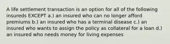 A life settlement transaction is an option for all of the following insureds EXCEPT a.) an insured who can no longer afford premiums b.) an insured who has a terminal disease c.) an insured who wants to assign the policy as collateral for a loan d.) an insured who needs money for living expenses