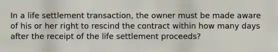 In a life settlement transaction, the owner must be made aware of his or her right to rescind the contract within how many days after the receipt of the life settlement proceeds?