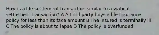 How is a life settlement transaction similar to a viatical settlement transaction? A A third party buys a life insurance policy for less than its face amount B The insured is terminally ill C The policy is about to lapse D The policy is overfunded