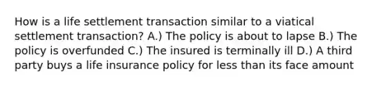 How is a life settlement transaction similar to a viatical settlement transaction? A.) The policy is about to lapse B.) The policy is overfunded C.) The insured is terminally ill D.) A third party buys a life insurance policy for less than its face amount