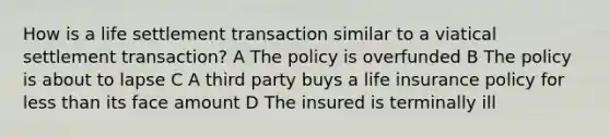 How is a life settlement transaction similar to a viatical settlement transaction? A The policy is overfunded B The policy is about to lapse C A third party buys a life insurance policy for <a href='https://www.questionai.com/knowledge/k7BtlYpAMX-less-than' class='anchor-knowledge'>less than</a> its face amount D The insured is terminally ill