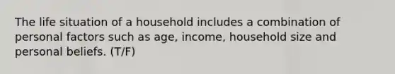 The life situation of a household includes a combination of personal factors such as age, income, household size and personal beliefs. (T/F)