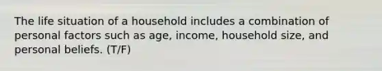 The life situation of a household includes a combination of personal factors such as age, income, household size, and personal beliefs. (T/F)