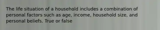 The life situation of a household includes a combination of personal factors such as age, income, household size, and personal beliefs. True or false