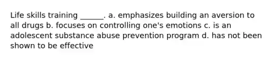 Life skills training ______. a. emphasizes building an aversion to all drugs b. focuses on controlling one's emotions c. is an adolescent substance abuse prevention program d. has not been shown to be effective