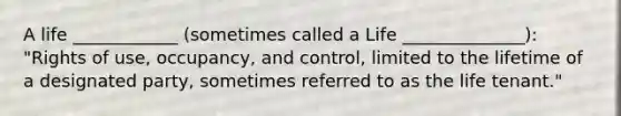 A life ____________ (sometimes called a Life ______________): "Rights of use, occupancy, and control, limited to the lifetime of a designated party, sometimes referred to as the life tenant."