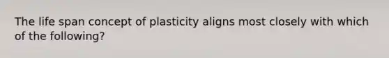 The life span concept of plasticity aligns most closely with which of the following?