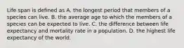 Life span is defined as A. the longest period that members of a species can live. B. the average age to which the members of a species can be expected to live. C. the difference between life expectancy and mortality rate in a population. D. the highest life expectancy of the world.