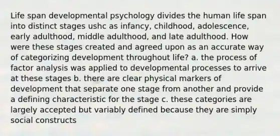 Life span developmental psychology divides the human life span into distinct stages ushc as infancy, childhood, adolescence, early adulthood, middle adulthood, and late adulthood. How were these stages created and agreed upon as an accurate way of categorizing development throughout life? a. the process of factor analysis was applied to developmental processes to arrive at these stages b. there are clear physical markers of development that separate one stage from another and provide a defining characteristic for the stage c. these categories are largely accepted but variably defined because they are simply social constructs