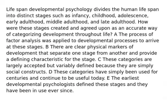 Life span developmental psychology divides the human life span into distinct stages such as infancy, childhood, adolescence, early adulthood, middle adulthood, and late adulthood. How were these stages created and agreed upon as an accurate way of categorizing development throughout life? A The process of factor analysis was applied to developmental processes to arrive at these stages. B There are clear physical markers of development that separate one stage from another and provide a defining characteristic for the stage. C These categories are largely accepted but variably defined because they are simply social constructs. D These categories have simply been used for centuries and continue to be useful today. E The earliest developmental psychologists defined these stages and they have been in use ever since.