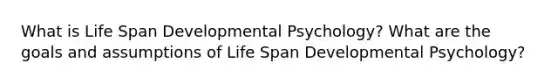 What is Life Span Developmental Psychology? What are the goals and assumptions of Life Span Developmental Psychology?