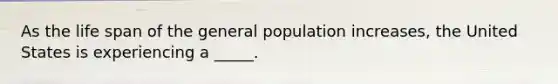 As the life span of the general population increases, the United States is experiencing a _____.