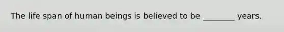 The life span of human beings is believed to be ________ years.