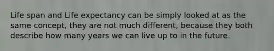 Life span and Life expectancy can be simply looked at as the same concept, they are not much different, because they both describe how many years we can live up to in the future.