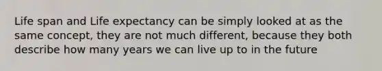 Life span and Life expectancy can be simply looked at as the same concept, they are not much different, because they both describe how many years we can live up to in the future