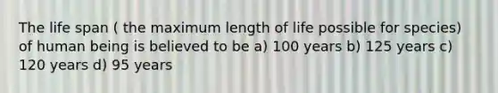 The life span ( the maximum length of life possible for species) of human being is believed to be a) 100 years b) 125 years c) 120 years d) 95 years