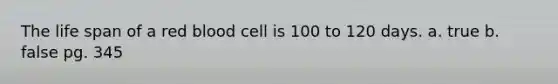 The life span of a red blood cell is 100 to 120 days. a. true b. false pg. 345